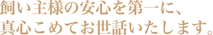 飼い主様の安心を第一に、真心こめてお世話いたします。